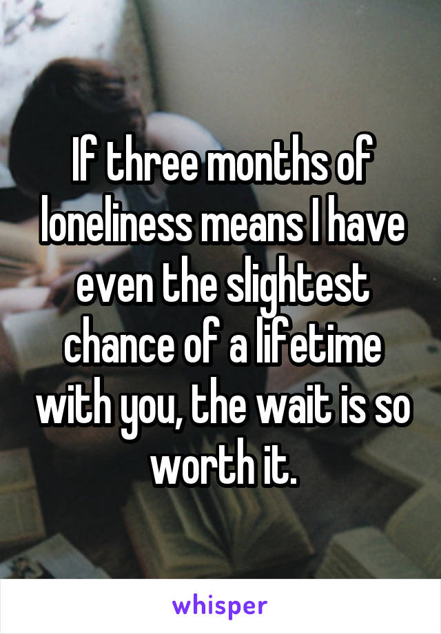 If three months of loneliness means I have even the slightest chance of a lifetime with you, the wait is so worth it.