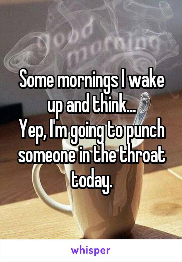 Some mornings I wake up and think...
Yep, I'm going to punch someone in the throat today.