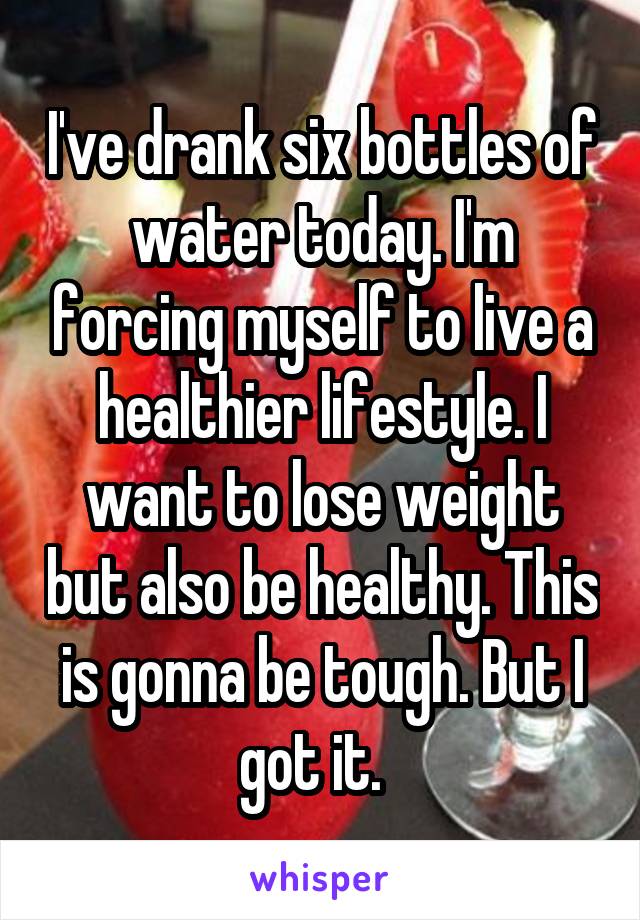 I've drank six bottles of water today. I'm forcing myself to live a healthier lifestyle. I want to lose weight but also be healthy. This is gonna be tough. But I got it.  