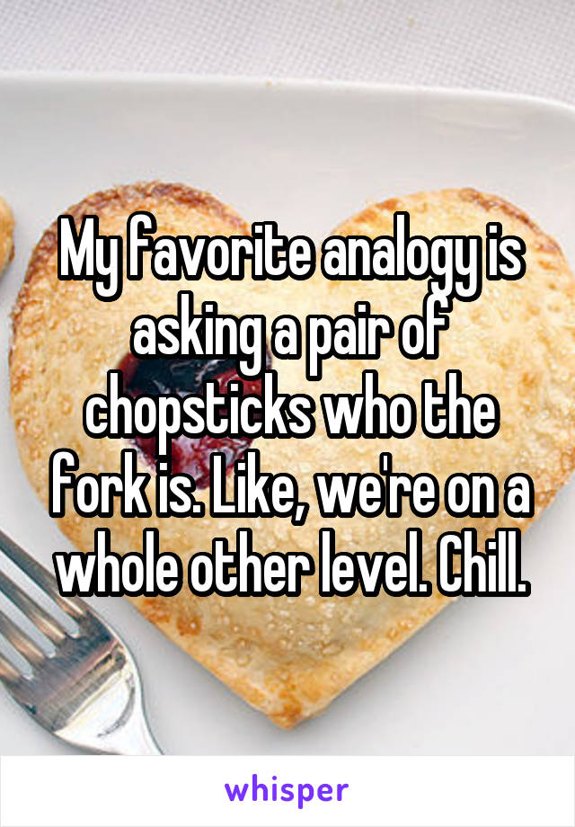 My favorite analogy is asking a pair of chopsticks who the fork is. Like, we're on a whole other level. Chill.