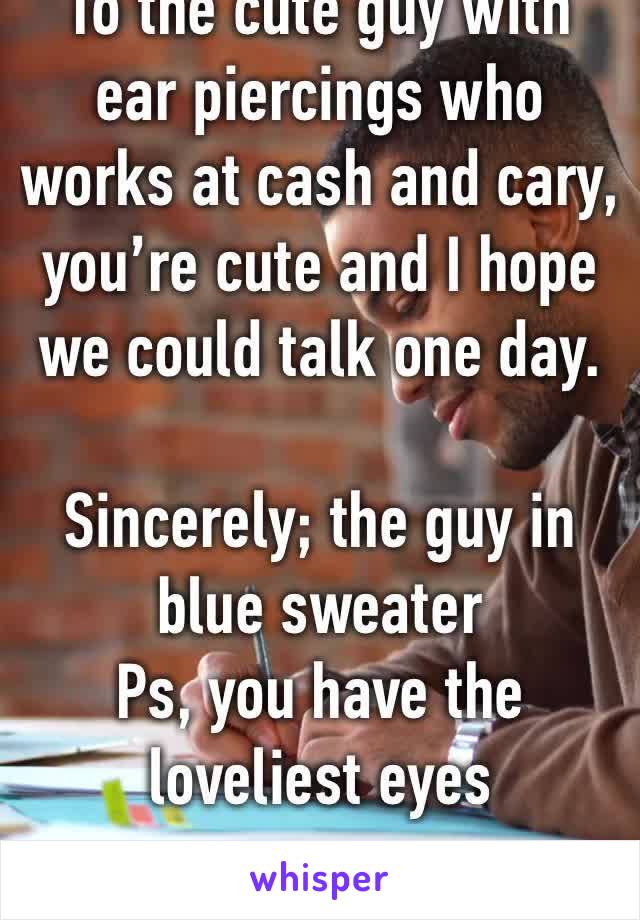 To the cute guy with ear piercings who works at cash and cary, you’re cute and I hope we could talk one day. 

Sincerely; the guy in blue sweater 
Ps, you have the loveliest eyes