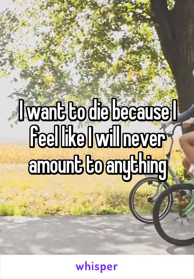 I want to die because I feel like I will never amount to anything