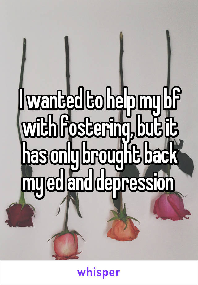 I wanted to help my bf with fostering, but it has only brought back my ed and depression 