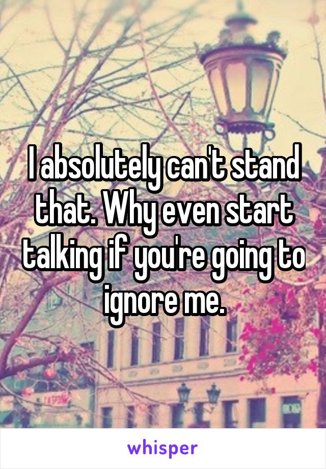 I absolutely can't stand that. Why even start talking if you're going to ignore me.