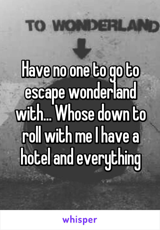 Have no one to go to escape wonderland with... Whose down to roll with me I have a hotel and everything