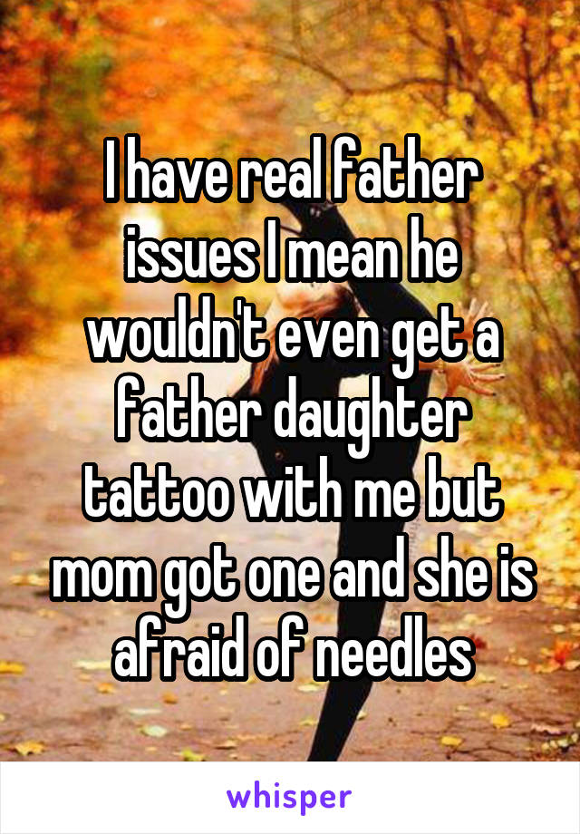 I have real father issues I mean he wouldn't even get a father daughter tattoo with me but mom got one and she is afraid of needles
