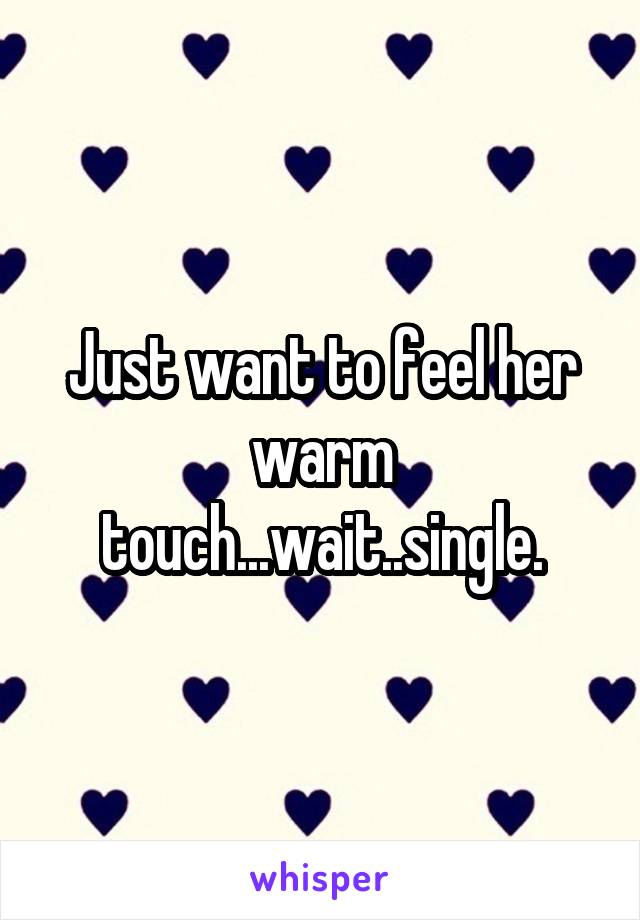 Just want to feel her warm touch...wait..single.