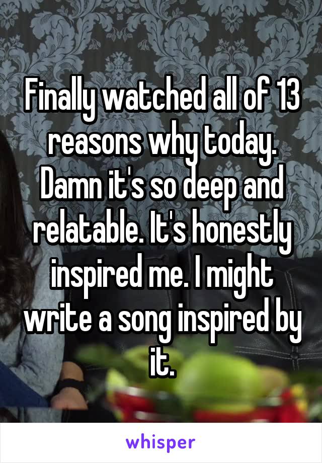 Finally watched all of 13 reasons why today. Damn it's so deep and relatable. It's honestly inspired me. I might write a song inspired by it.