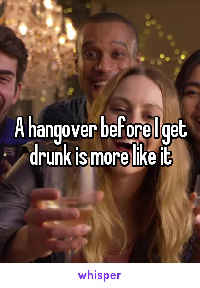 A hangover before I get drunk is more like it