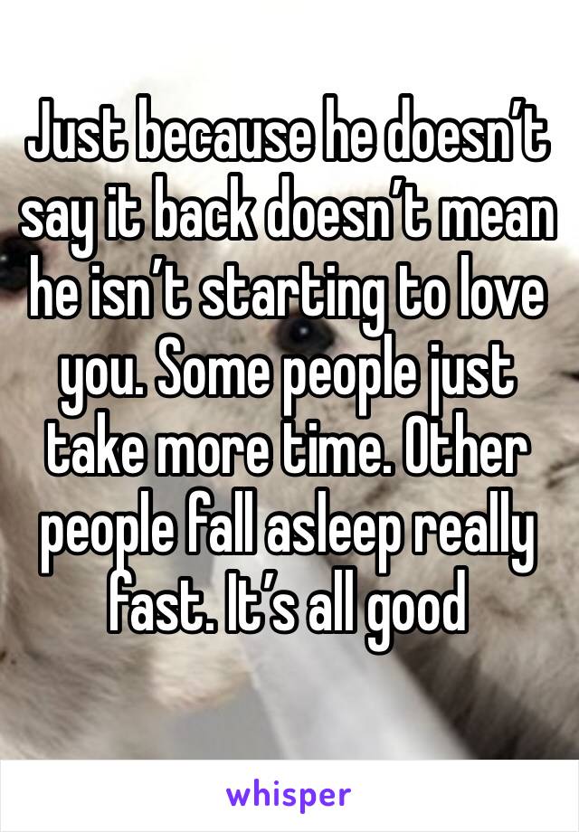 Just because he doesn’t say it back doesn’t mean he isn’t starting to love you. Some people just take more time. Other people fall asleep really fast. It’s all good