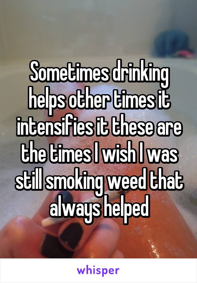 Sometimes drinking helps other times it intensifies it these are the times I wish I was still smoking weed that always helped
