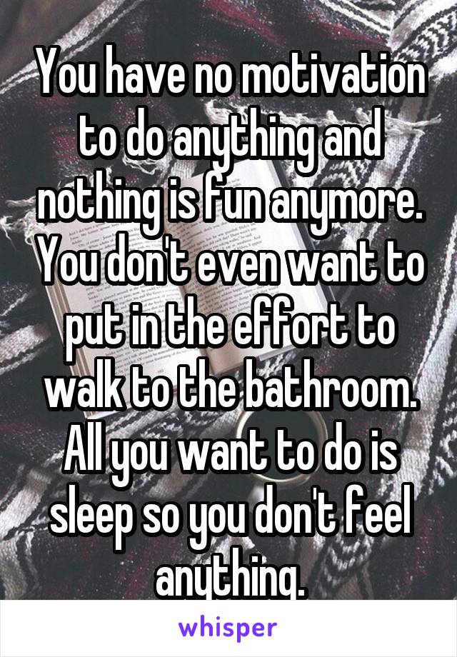 You have no motivation to do anything and nothing is fun anymore. You don't even want to put in the effort to walk to the bathroom. All you want to do is sleep so you don't feel anything.