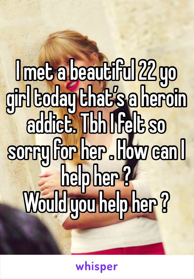 I met a beautiful 22 yo girl today that’s a heroin addict. Tbh I felt so sorry for her . How can I help her ?
Would you help her ?