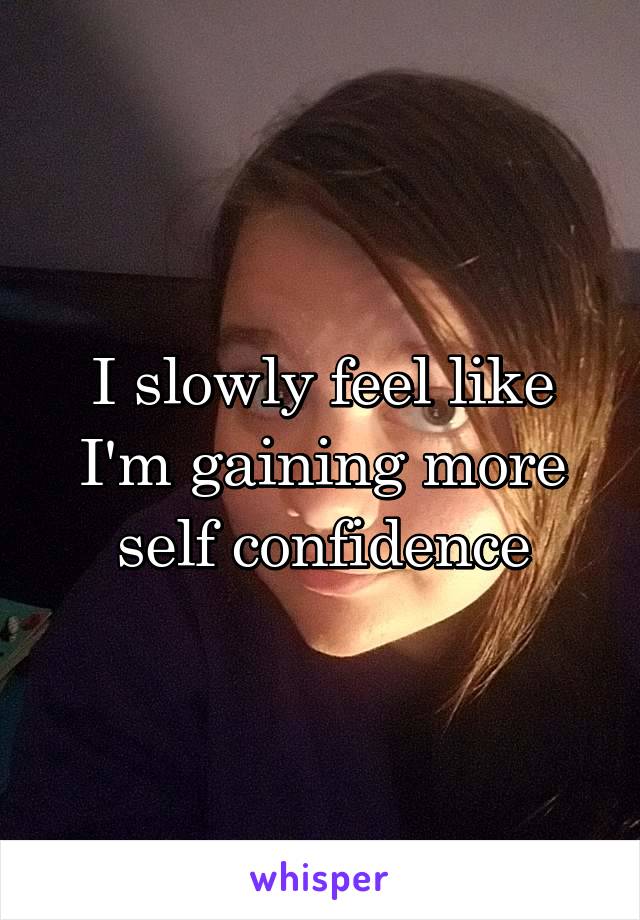 I slowly feel like I'm gaining more self confidence