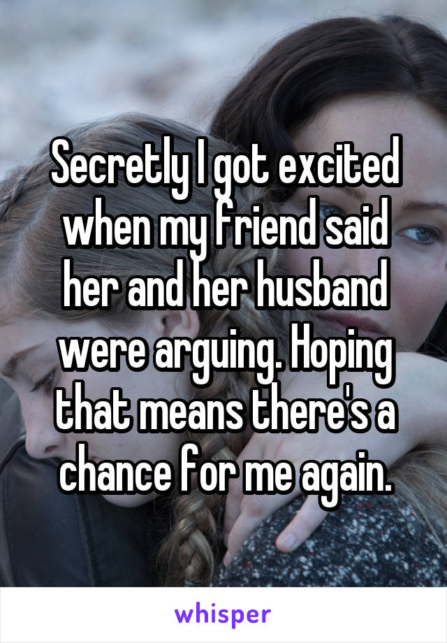 Secretly I got excited when my friend said her and her husband were arguing. Hoping that means there's a chance for me again.