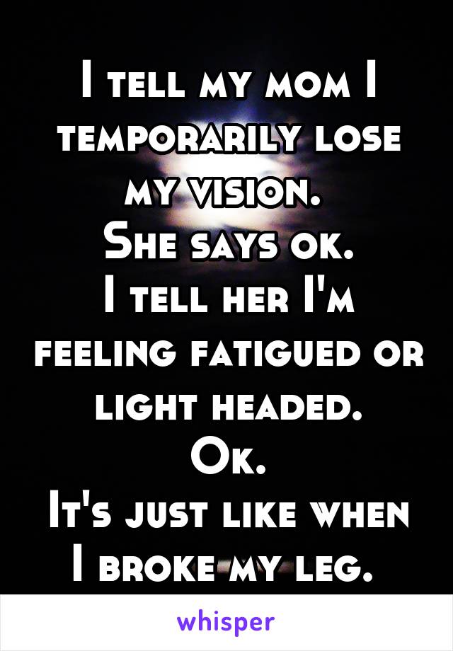 I tell my mom I temporarily lose my vision. 
She says ok.
I tell her I'm feeling fatigued or light headed.
Ok.
It's just like when I broke my leg. 