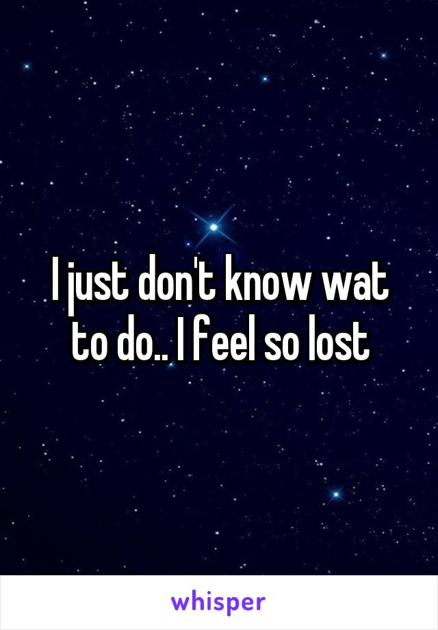 I just don't know wat to do.. I feel so lost