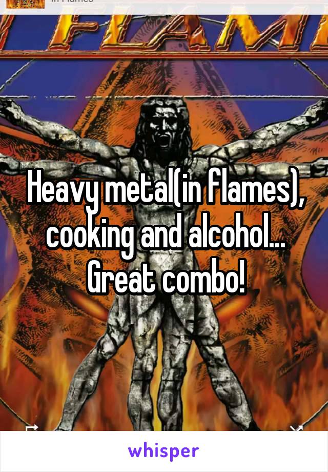Heavy metal(in flames), cooking and alcohol... Great combo!