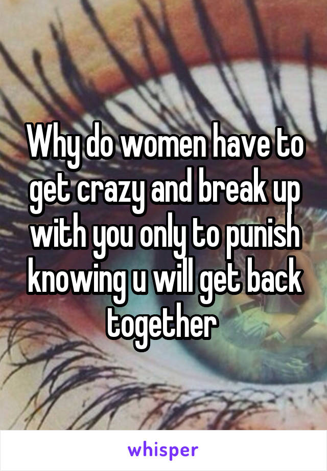 Why do women have to get crazy and break up with you only to punish knowing u will get back together 