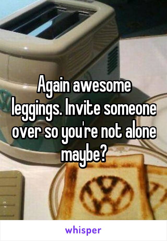 Again awesome leggings. Invite someone over so you're not alone maybe?