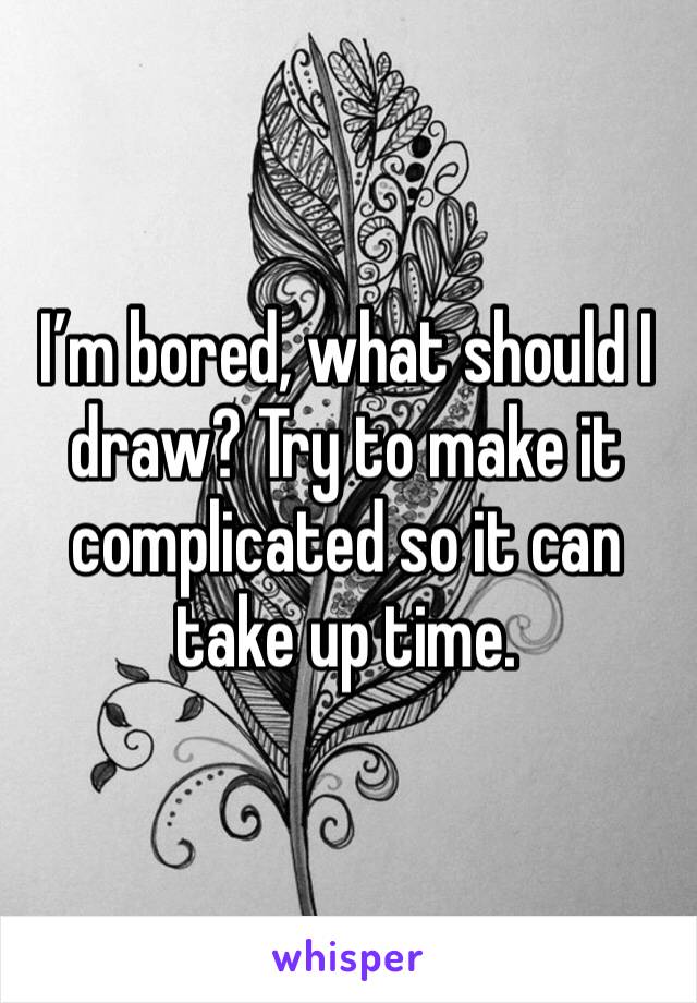 I’m bored, what should I draw? Try to make it complicated so it can take up time.