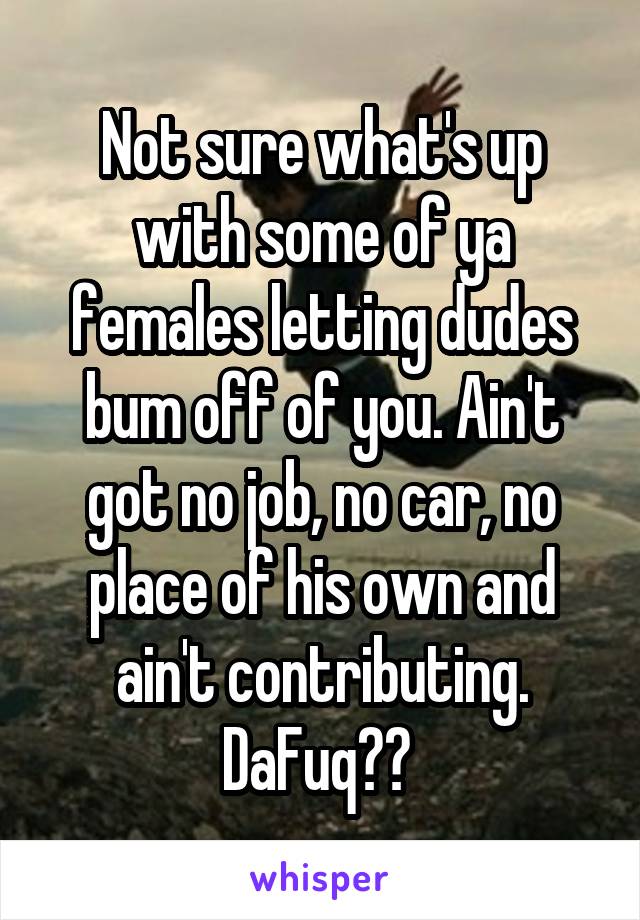 Not sure what's up with some of ya females letting dudes bum off of you. Ain't got no job, no car, no place of his own and ain't contributing. DaFuq?? 