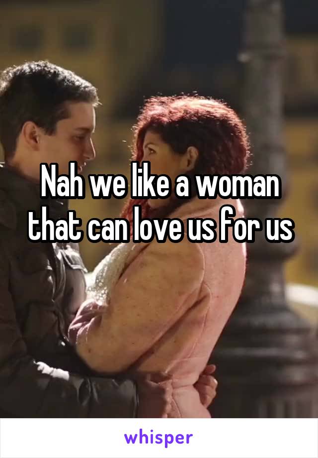 Nah we like a woman that can love us for us
