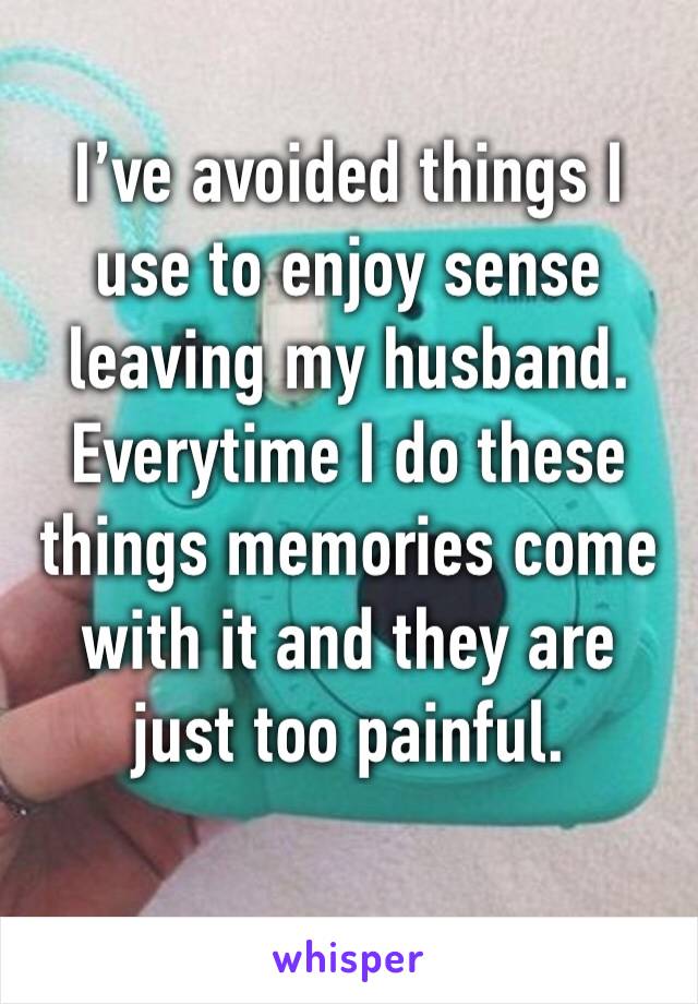 I’ve avoided things I use to enjoy sense leaving my husband. Everytime I do these things memories come with it and they are just too painful.