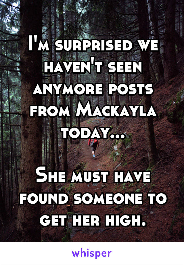 I'm surprised we haven't seen anymore posts from Mackayla today...

She must have found someone to get her high.