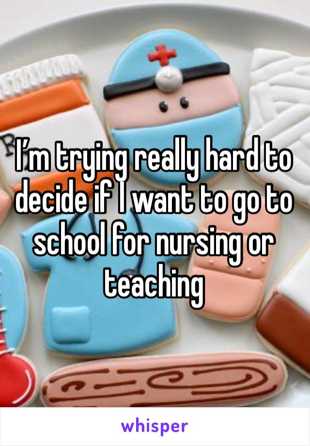 I’m trying really hard to decide if I want to go to school for nursing or teaching 