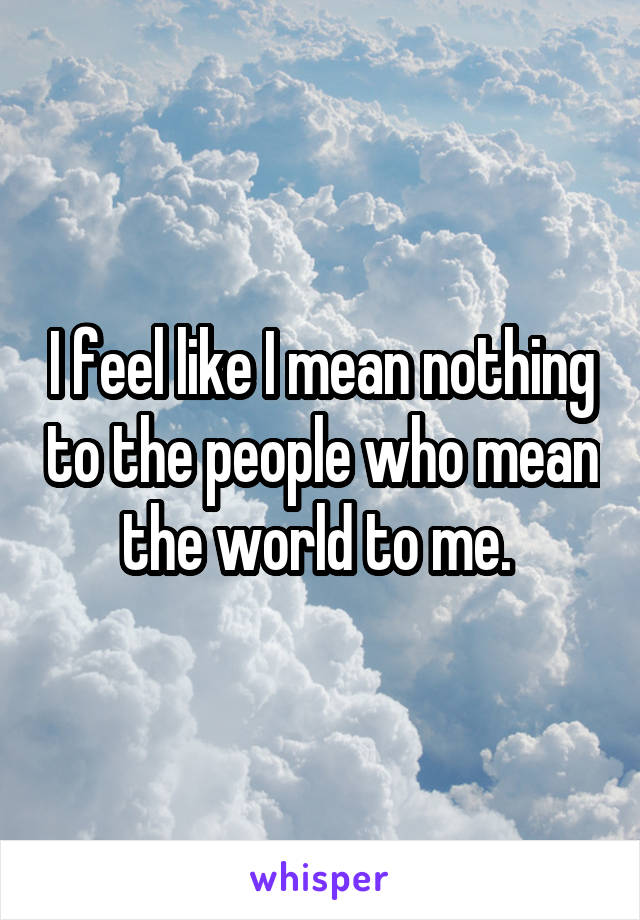 I feel like I mean nothing to the people who mean the world to me. 