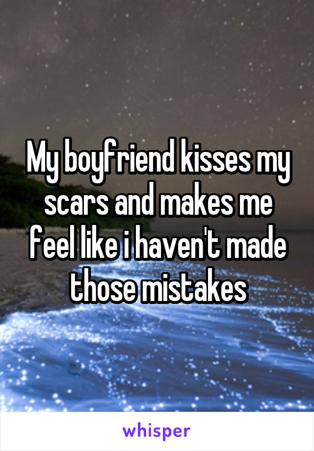My boyfriend kisses my scars and makes me feel like i haven't made those mistakes