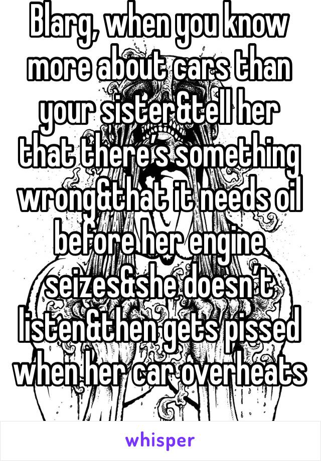 Blarg, when you know more about cars than your sister&tell her that there’s something wrong&that it needs oil before her engine seizes&she doesn’t listen&then gets pissed when her car overheats