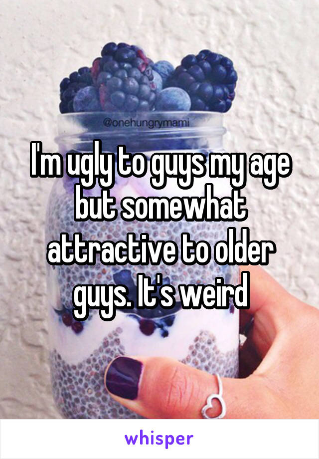 I'm ugly to guys my age but somewhat attractive to older guys. It's weird