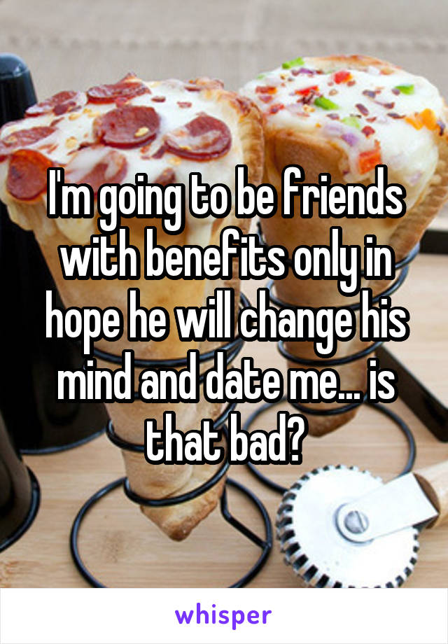 I'm going to be friends with benefits only in hope he will change his mind and date me... is that bad?