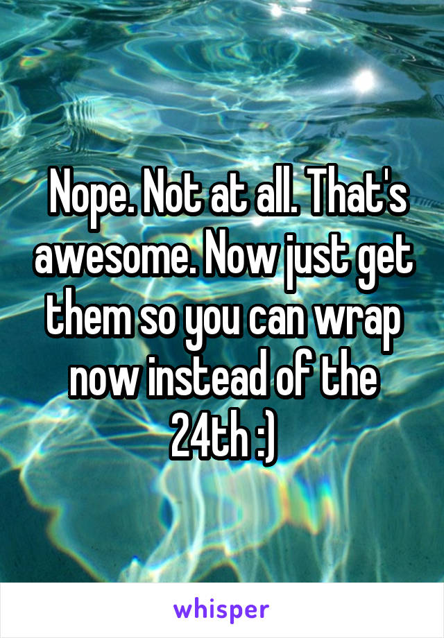  Nope. Not at all. That's awesome. Now just get them so you can wrap now instead of the 24th :)