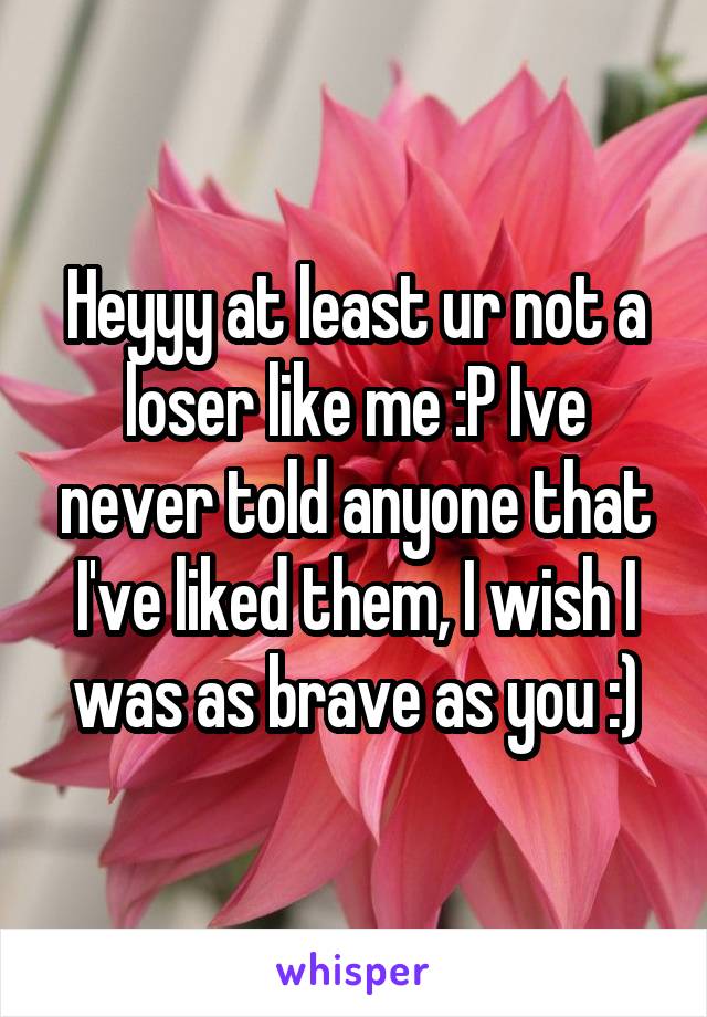 Heyyy at least ur not a loser like me :P Ive never told anyone that I've liked them, I wish I was as brave as you :)