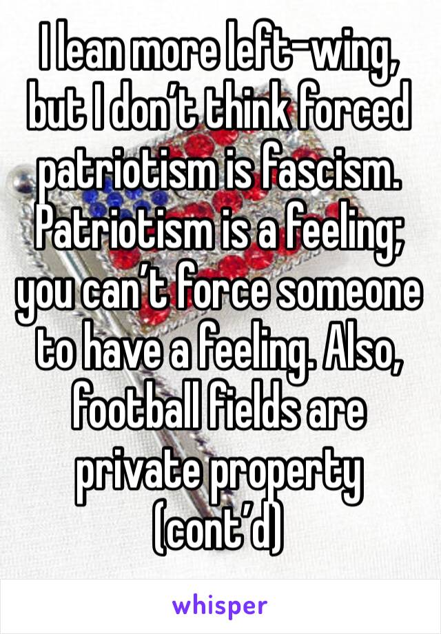 I lean more left-wing, but I don’t think forced patriotism is fascism. Patriotism is a feeling; you can’t force someone to have a feeling. Also, football fields are private property (cont’d)