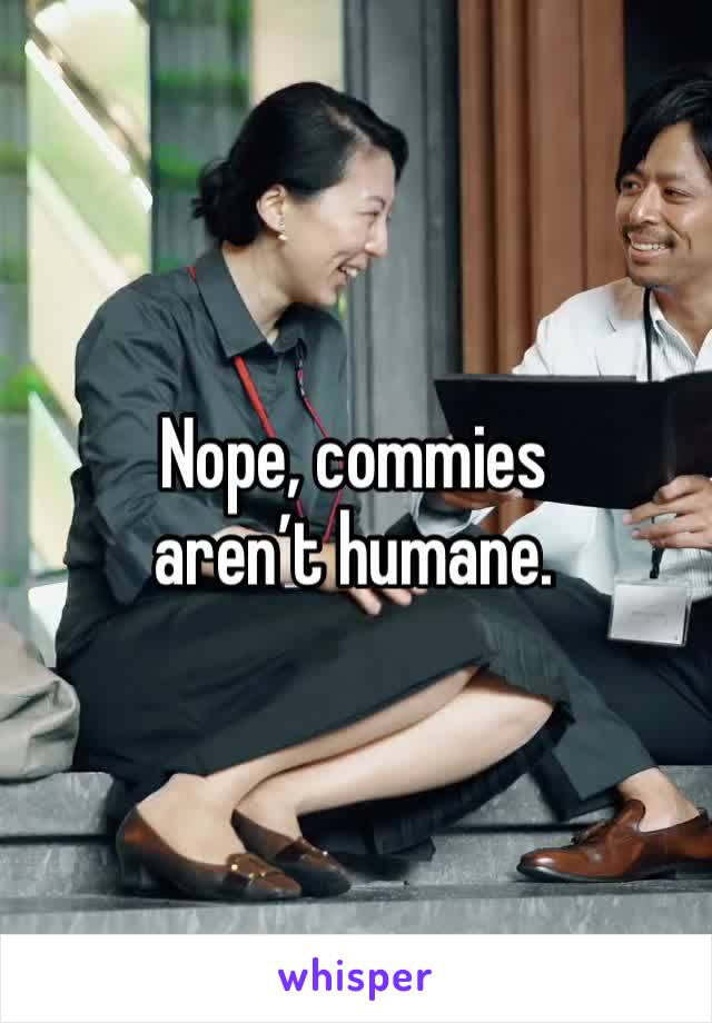 Nope, commies aren’t humane. 