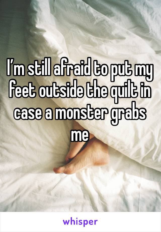 I’m still afraid to put my feet outside the quilt in case a monster grabs me