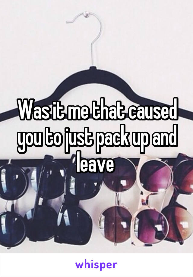 Was it me that caused you to just pack up and leave 