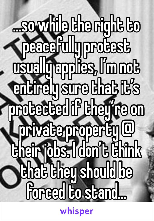 ...so while the right to peacefully protest usually applies, I’m not entirely sure that it’s protected if they’re on private property @ their jobs. I don’t think that they should be forced to stand...