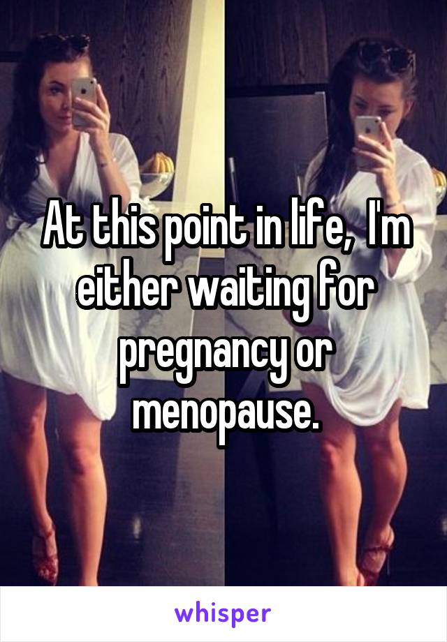 At this point in life,  I'm either waiting for pregnancy or menopause.