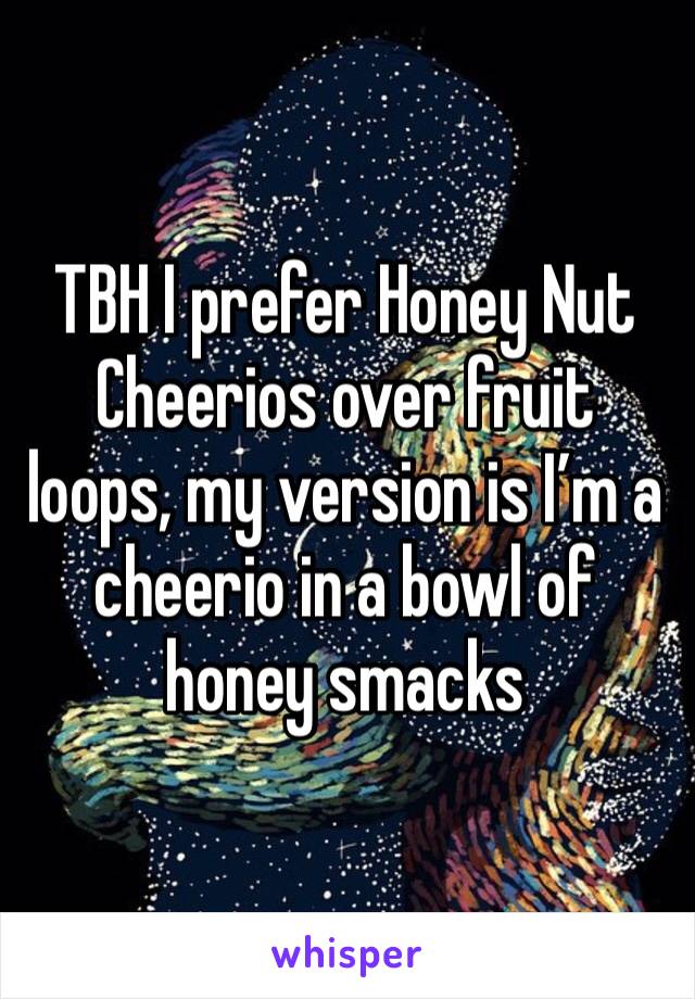 TBH I prefer Honey Nut Cheerios over fruit loops, my version is I’m a cheerio in a bowl of honey smacks