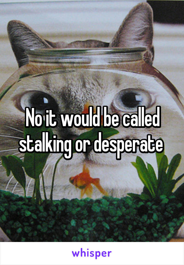 No it would be called stalking or desperate 