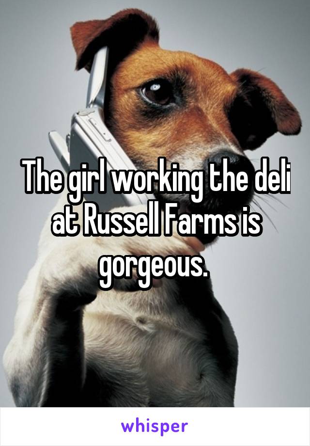 The girl working the deli at Russell Farms is gorgeous. 