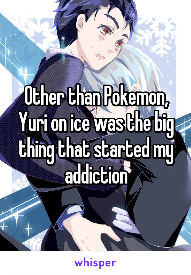Other than Pokemon, Yuri on ice was the big thing that started my addiction