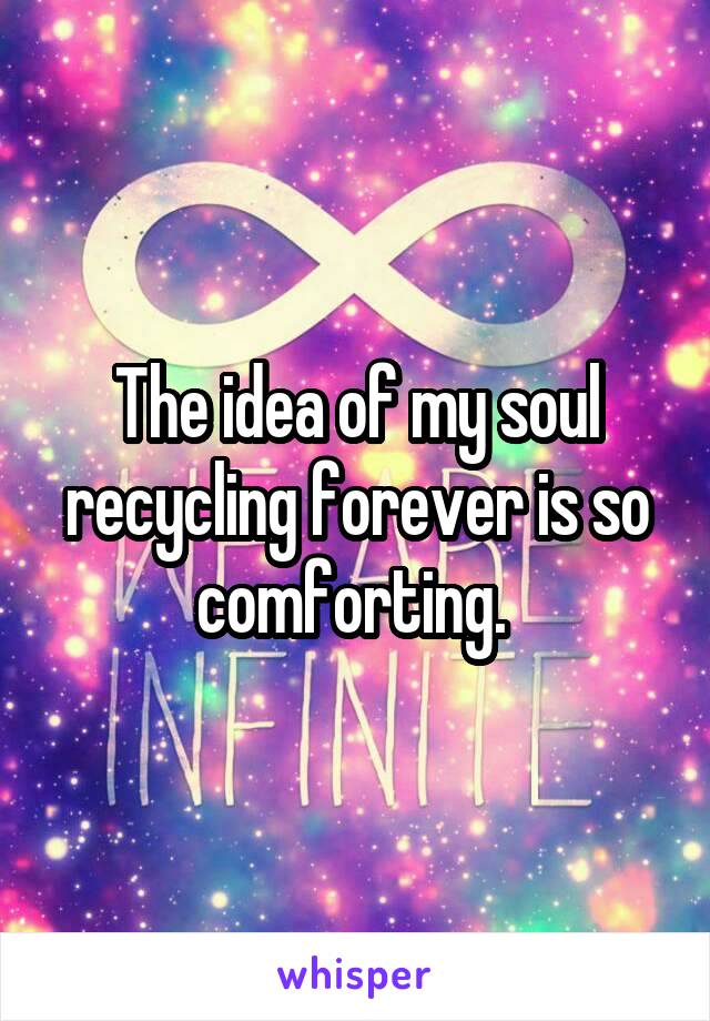 The idea of my soul recycling forever is so comforting. 