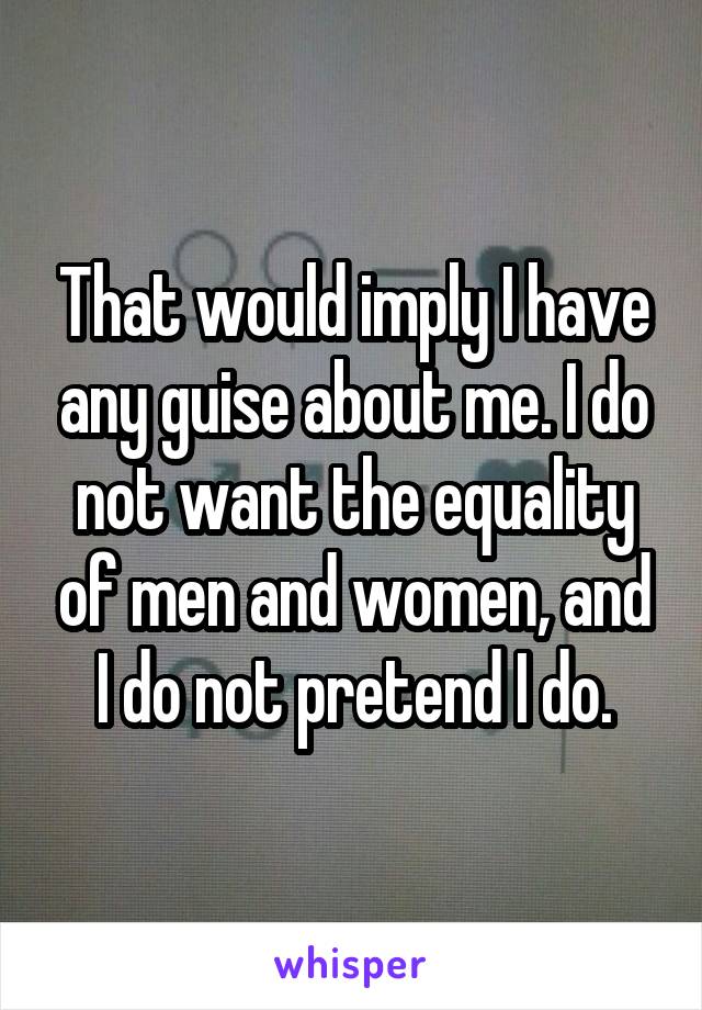 That would imply I have any guise about me. I do not want the equality of men and women, and I do not pretend I do.