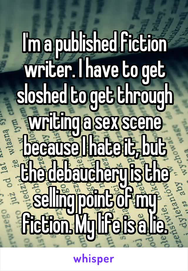 I'm a published fiction writer. I have to get sloshed to get through writing a sex scene because I hate it, but the debauchery is the selling point of my fiction. My life is a lie.
